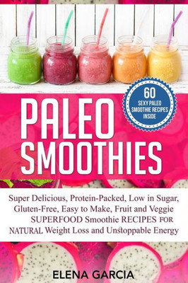 Paleo Smoothies : Super Delicious & Filling, Protein-Packed, Low In Sugar, Gluten-Free, Easy To Make, Fruit And Veggie Superfood Smoothie Recipes For Natural Weight Loss And Unstoppable Energy