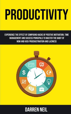 Productivity : Experience The Effect Of Compound Hacks Of Positive Motivation, Time Management And Success Principals To Master The Habit Of Now And Kick Procrastination And Laziness