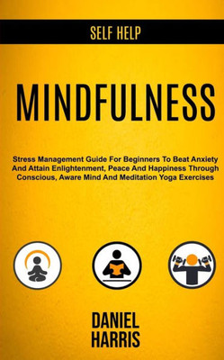 Self Help : Mindfulness: Stress Management Guide For Beginners To Beat Anxiety And Attain Enlightenment, Peace And Happiness Through Conscious, Aware Mind And Meditation Yoga Exercises