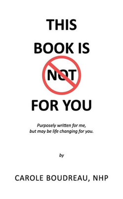 This Book Is Not For You : Purposely Written For Me, But May Be Life Changing For You
