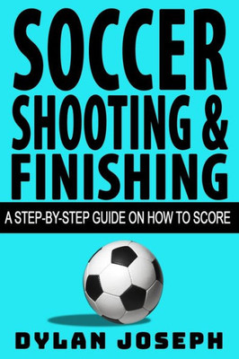 Soccer Shooting And Finishing : A Step-By-Step Guide On How To Score