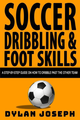 Soccer Dribbling And Foot Skills : A Step-By-Step Guide On How To Dribble Past The Other Team