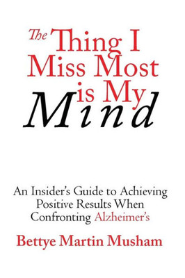 The Thing I Miss Most Is My Mind : An Insider'S Guide To Achieving Positive Results When Confronting Alzheimer'S