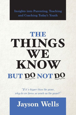 The Things We Know But Do Not Do : Insights Into Parenting, Teaching And Coaching Today'S Youth