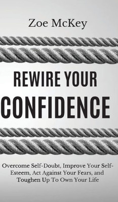 Rewire Your Confidence : Overcome Self-Doubt, Improve Your Self-Esteem, Act Against Your Fears, And Toughen Up To Own Your Life