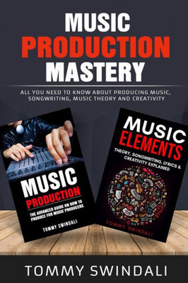 Music Production Mastery : All You Need To Know About Producing Music, Songwriting, Music Theory And Creativity (Two Book Bundle)