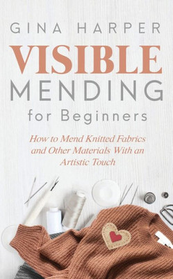 Visible Mending For Beginners : How To Mend Knitted Fabrics And Other Materials With An Artistic Touch