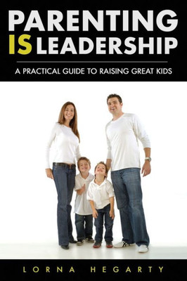 Parenting Is Leadership : A Practical Guide To Raising Great Kids