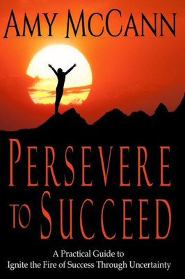 Persevere To Succeed : A Practical Guide To Ignite The Fire Of Success Through Uncertainty