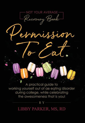 Permission To Eat : A Practical Guide To Working Yourself Out Of An Eating Disorder During College, While Celebrating The Awesomeness That Is You!