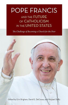 Pope Francis And The Future Of Catholicism In The United States : The Challenge Of Becoming A Church For The Poor
