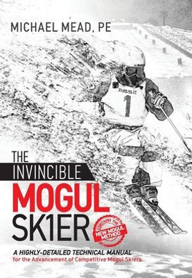 The Invincible Mogul Skier : A Highly-Detailed Technical Manual For The Advancement Of Competitive Mogul Skiers