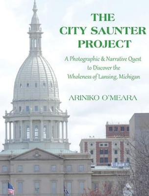 The City Saunter Project: The Photographic & Narrative Quest To Discover The Wholeness Of Lansing, Michigan