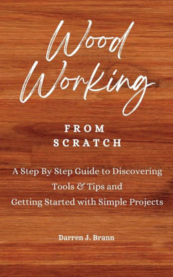 Woodworking From Scratch : A Step By Step Guide To Discovering Tools & Tips And Getting Started With Simple Projects