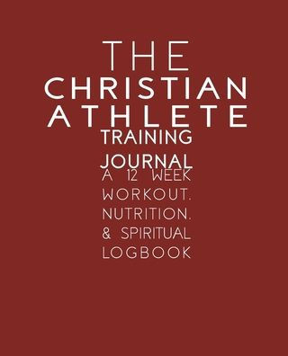 The Christian Athlete Training Journal : A 12 Week Workout, Nutrition, And Spiritual Logbook