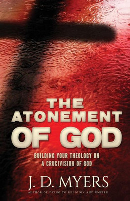 The Atonement Of God : Building Your Theology On A Crucivision Of God
