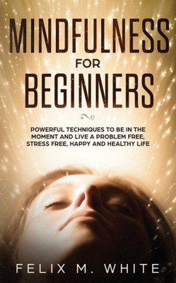 Mindfulness For Beginners : Powerful Techniques To Be In The Moment And Live A Problem Free, Stress Free, Happy And Healthy Life