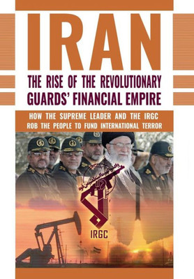 The Rise Of Iran'S Revolutionary Guards' Financial Empire : How The Supreme Leader And The Irgc Rob The People To Fund International Terror