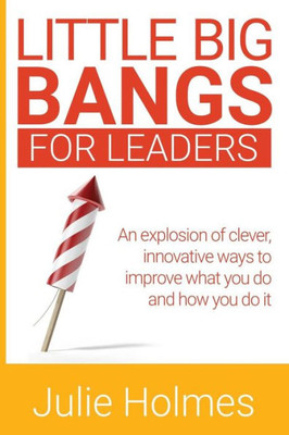 Little Big Bangs For Leaders : An Explosion Of Clever, Innovative Ways To Improve What You Do And How You Do It