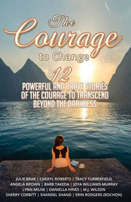 The Courage To Change : 12 Powerful And Brave Stories Of The Courage To Transcend Beyond The Darkness