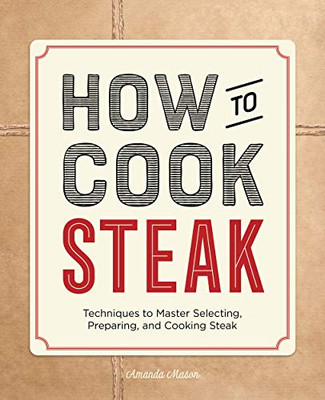How to Cook Steak: Techniques to Master Selecting, Preparing, and Cooking Steak