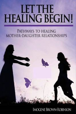 Let The Healing Begin! : Pathways To Healing Mother-Daughter Relationships