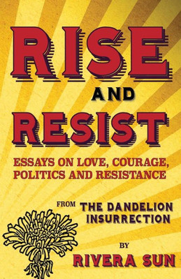 Rise And Resist : Essays On Love, Courage, Politics And Resistance From The Dandelion Insurrection