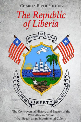 The Republic Of Liberia : The Controversial History And Legacy Of The West African Nation That Began As An Experimental Colony