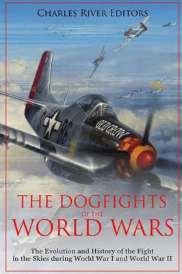 The Dogfights Of The World Wars : The Evolution And History Of The Fight In The Skies During World War I And World War Ii