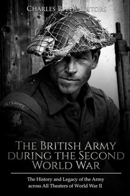 The British Army During The Second World War : The History And Legacy Of The Army Across All Theaters Of World War Ii