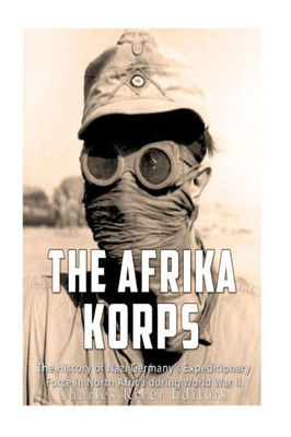 The Afrika Korps : The History Of Nazi Germanys Expeditionary Force In North Africa During World War Ii