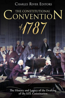 The Constitutional Convention Of 1787 : The History And Legacy Of The Drafting Of The U.S. Constitution