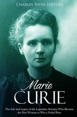 Marie Curie : The Life And Legacy Of The Legendary Scientist Who Became The First Woman To Win A Nobel Prize