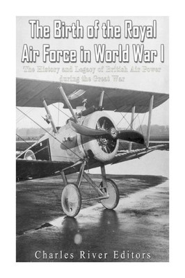 The Birth Of The Royal Air Force In World War I : The History And Legacy Of British Air Power During The Great War