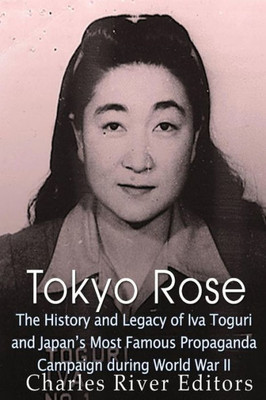 Tokyo Rose : The History And Legacy Of Iva Toguri And Japans Most Famous Propaganda Campaign During World War Ii