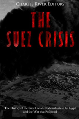 The Suez Crisis : The History Of The Suez Canal'S Nationalization By Egypt And The War That Followed