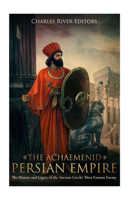 The Achaemenid Persian Empire : The History And Legacy Of The Ancient Greeks Most Famous Enemy