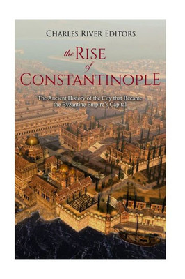 The Rise Of Constantinople : The Ancient History Of The City That Became The Byzantine Empire'S Capital