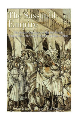 The Sassanid Empire : The History And Legacy Of The Neo-Persian Empire Before The Arab Conquest And Rise Of Islam