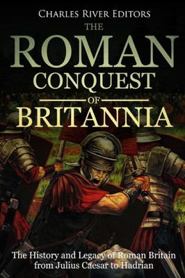 The Roman Conquest Of Britannia : The History And Legacy Of Roman Britain From Julius Caesar To Hadrian