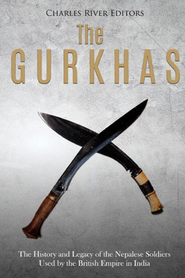 The Gurkhas : The History And Legacy Of The Nepalese Soldiers Used By The British Empire In India