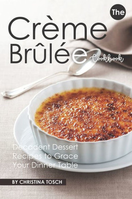 The Creme Brulee Cookbook : Decadent Dessert Recipes To Grace Your Dinner Table