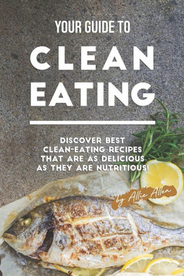 Your Guide To Clean Eating : Discover Best Clean-Eating Recipes That Are As Delicious As They Are Nutritious!