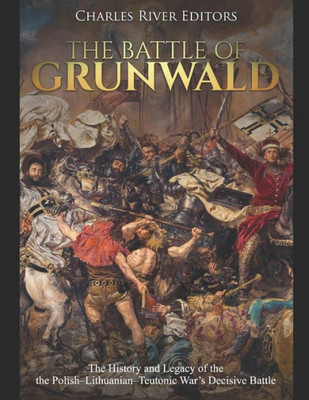 The Battle Of Grunwald : The History And Legacy Of The The Polish-Lithuanian-Teutonic War'S Decisive Battle