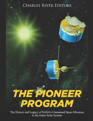 The Pioneer Program : The History And Legacy Of Nasa'S Unmanned Space Missions To The Outer Solar System