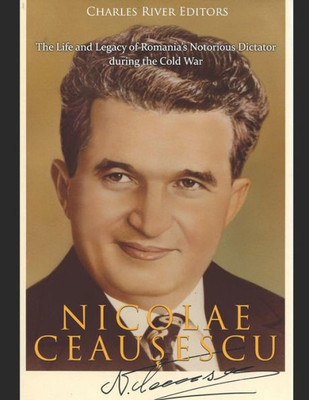 Nicolae Ceau?Escu : The Life And Legacy Of Romania'S Notorious Dictator During The Cold War