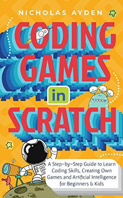 Coding Games in Scratch: A Step-by-Step Guide to Learn Coding Skills, Creating Own Games and Artificial Intelligence for Beginners & Kids