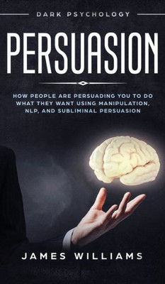Persuasion : Dark Psychology - How People Are Influencing You To Do What They Want Using Manipulation, Nlp, And Subliminal Persuasion