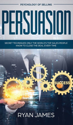 Persuasion : Psychology Of Selling - Secret Techniques Only The World'S Top Sales People Know To Close The Deal Every Time (Influence, Leadership, Persuasion)