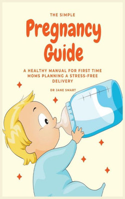 The Simple Pregnancy Guide : A Healthy Manual For First Time Moms Planning A Stress-Free Delivery